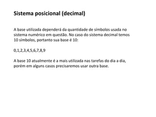 A base utilizada dependerá da quantidade de símbolos usada no
sistema numérico em questão. No caso do sistema decimal temos
10 símbolos, portanto sua base é 10:
0,1,2,3,4,5,6,7,8,9
A base 10 atualmente é a mais utilizada nas tarefas do dia a dia,
porém em alguns casos precisaremos usar outra base.
Sistema posicional (decimal)
 