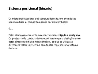 Os microprocessadores dos computadores fazem aritméticas
usando a base 2, composta apenas por dois símbolos:
0, 1
Estes símbolos representam respectivamente ligado e desligado.
Os projetista de computadores observaram que a distinção entre
estes símbolos é muito mais confiável, do que se utilizasse
diferentes valores de tensão para tentar representar o sistema
decimal.
Sistema posicional (binário)
 