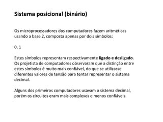 Os microprocessadores dos computadores fazem aritméticas
usando a base 2, composta apenas por dois símbolos:
0, 1
Estes símbolos representam respectivamente ligado e desligado.
Os projetista de computadores observaram que a distinção entre
estes símbolos é muito mais confiável, do que se utilizasse
diferentes valores de tensão para tentar representar o sistema
decimal.
Alguns dos primeiros computadores usavam o sistema decimal,
porém os circuitos eram mais complexos e menos confiáveis.
Sistema posicional (binário)
 