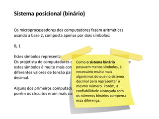 Os microprocessadores dos computadores fazem aritméticas
usando a base 2, composta apenas por dois símbolos:
0, 1
Estes símbolos representam respectivamente ligado e desligado.
Os projetista de computadores observaram que a distinção entre
estes símbolos é muito mais confiável, do que se utilizasse
diferentes valores de tensão para tentar representar o sistema
decimal.
Alguns dos primeiros computadores usavam o sistema decimal,
porém os circuitos eram mais complexos e menos confiáveis.
Sistema posicional (binário)
Como o sistema binário
possuem menos símbolos, é
necessário muito mais
algarismos do que no sistema
decimal para representar o
mesmo número. Porém, a
confiabilidade alcançada com
os números binários compensa
essa diferença.
 