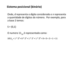 Onde, d representa o dígito considerado e n representa
a quantidade de dígitos do número. Por exemplo, para
a base 2 temos:
S = {0,1}
O numero 1110
é representado como:
10112
= 1 * 23
+ 0 * 22
+ 1 * 21
+ 1 * 20
= 8 + 0 + 2 + 1 = 11
Sistema posicional (binário)
 