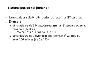 ● Uma palavra de N bits pode representar 2N
valores
● Exemplo
● Uma palavra de 3 bits pode representar 23
valores, ou seja,
8 valores (de 0 a 7)
● 000, 001, 010, 011, 100, 101, 110, 111
● Uma palavra de 1 byte pode representar 28
valores, ou
seja, 256 valores (de 0 a 255).
Sistema posicional (binário)
 