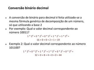 ● A conversão de binário para decimal é feita utilizado-se a
mesma fórmula genérica de decomposição de um número,
só que utilizando a base 2
● Por exemplo: Qual o valor decimal correspondente ao
número 10011?
1 * 24
+ 0 * 23
+ 0 * 22
+ 1 * 21
+ 1 * 20
=
16 + 0 + 0 + 2 + 1 = 19
● Exemplo 2: Qual o valor decimal correspondente ao número
101100?
1 * 25
+ 0 * 24
+ 1 * 23
+ 1 * 22
+ 0 * 21
+ 0 * 20
=
32 + 0 + 8 + 4 + 0 + 0 = 44
Conversão binário decimal
 
