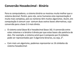 Para os computadores, o sistema binário se mostrou muito melhor que o
sistema decimal. Porém, para nós, seres humanos esta representação é
muito mais complexa, pois os números têm muitos algarismos. Assim, em
computação é comum usar comum duas outras bases alternativas, cuja
conversão para a base 2 é mais direta.
● O sistema octal (base 8) e hexadecimal (base 16). A conversão entre
estes sistemas e o binário é direto por que estas bases são potência de
dois. Por exemplo, o sistema octal que é composto por 8 simbolos
pode ser representados por 3 algarismo binarios, ou seja, 23
.
● Com mais um algarismo, podemos representar os 16 símbolos do
sistema hexadecimal:
Conversão Hexadecimal - Binário
 
