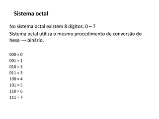 No sistema octal existem 8 dígitos: 0 – 7
Sistema octal utiliza o mesmo procedimento de conversão do
hexa → binário.
000 = 0
001 = 1
010 = 2
011 = 3
100 = 4
101 = 5
110 = 6
111 = 7
Sistema octal
 