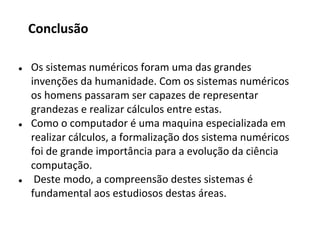 ● Os sistemas numéricos foram uma das grandes
invenções da humanidade. Com os sistemas numéricos
os homens passaram ser capazes de representar
grandezas e realizar cálculos entre estas.
● Como o computador é uma maquina especializada em
realizar cálculos, a formalização dos sistema numéricos
foi de grande importância para a evolução da ciência
computação.
● Deste modo, a compreensão destes sistemas é
fundamental aos estudiosos destas áreas.
Conclusão
 