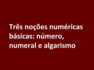 Três noções numéricas
básicas: número,
numeral e algarismo
 