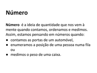 Número é a ideia de quantidade que nos vem à
mente quando contamos, ordenamos e medimos.
Assim, estamos pensando em números quando:
● contamos as portas de um automóvel,
● enumeramos a posição de uma pessoa numa fila
ou
● medimos o peso de uma caixa.
Número
 