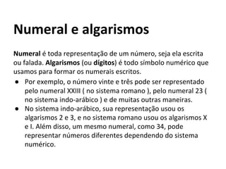 Numeral é toda representação de um número, seja ela escrita
ou falada. Algarismos (ou dígitos) é todo símbolo numérico que
usamos para formar os numerais escritos.
● Por exemplo, o número vinte e três pode ser representado
pelo numeral XXIII ( no sistema romano ), pelo numeral 23 (
no sistema indo-arábico ) e de muitas outras maneiras.
● No sistema indo-arábico, sua representação usou os
algarismos 2 e 3, e no sistema romano usou os algarismos X
e I. Além disso, um mesmo numeral, como 34, pode
representar números diferentes dependendo do sistema
numérico.
Numeral e algarismos
 