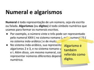 Numeral é toda representação de um número, seja ela escrita
ou falada. Algarismos (ou dígitos) é todo símbolo numérico que
usamos para formar os numerais escritos.
● Por exemplo, o número vinte e três pode ser representado
pelo numeral XXIII ( no sistema romano ), pelo numeral 23 (
no sistema indo-arábico ) e de muitas outras maneiras.
● No sistema indo-arábico, sua representação usou os
algarismos 2 e 3, e no sistema romano usou os algarismos X
e I. Além disso, um mesmo numeral, como 34, pode
representar números diferentes dependendo do sistema
numérico.
Numeral e algarismos
Algarismo é
também
referido como
digito.
 