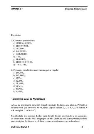 CAPÍTULO 1                                                                                Sistemas de Numeração
Exercícios:
1. Converter para decimal:
a) 110101010101012
b) 110110101012
c) 110000012
d) 1,010101012
e) 1001,0101012
f) 11012
g) 11,0101012
h) 11010101,0101012
i) 11010,11012
2. Converter para binário com 5 casas após a vírgula:
a) 234,43510
b) 945,344510
c) 523510
d) 12,23410
e) 23,345710
f) 94,34510
g) 43,95610
h) 9,456710
1.3Sistema Octal de Numeração
A base de um sistema numérico é igual o número de dígitos que ela usa. Portanto, o 
sistema octal, que apresenta base 8, tem 8 dígitos a saber: 0, 1, 2, 3, 4, 5, 6, 7 (base N 
= 8 → dígitos 0 → N­1 = 7).
Sua utilidade nos sistemas digitais vem do fato de que, associando­se os algarismos 
de um número binário (bits) em grupos de três, obtém­se uma correspondência direta 
com os dígitos do sistema octal. Observaremos nitidamente este mais adiante.
Eletrônica Digital  1                                                                                                    8
 