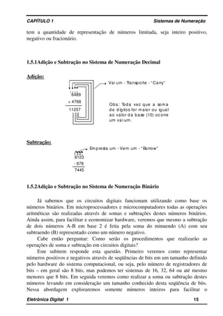 CAPÍTULO 1                                                                                Sistemas de Numeração
tem   a   quantidade   de   representação   de   números   limitada,   seja   inteiro   positivo, 
negativo ou fracionário.
1.5.1Adição e Subtração no Sistema de Numeração Decimal
Adição:
1 1 1 1
11257
Obs.:  Toda  vez  que  a  soma
de dígitos for maior  ou  igual
ao valor da base (10) oc orre
um vai um.
+ 4768
6489
Vai um ­ Transporte ­ “ Carry”
Subtração:
1 1  1
7445
8123
­ 678
Empresta um ­ Vem um ­ “ Borrow”
1.5.2Adição e Subtração no Sistema de Numeração Binário
Já   sabemos   que   os   circuitos   digitais   funcionam   utilizando   como   base   os 
números binários. Em microprocessadores e microcomputadores todas as operações 
aritméticas são realizadas através de somas e subtrações destes números binários. 
Ainda assim, para facilitar e economizar hardware, veremos que mesmo a subtração 
de dois números  A­B em base 2 é feita pela soma do minuendo (A) com seu 
subtraendo (B) representado como um número negativo.
Cabe   então   perguntar:   Como   serão   os   procedimentos   que   realizarão   as 
operações de soma e subtração em circuitos digitais?
Este   subitem   responde   esta   questão.   Primeiro   veremos   como   representar 
números positivos e negativos através de seqüências de bits em um tamanho definido 
pelo hardware do sistema computacional, ou seja, pelo número de registradores de 
bits – em geral são 8 bits, mas podemos ter sistemas de 16, 32, 64 ou até mesmo 
menores que 8 bits. Em seguida veremos como realizar a soma ou subtração destes 
números levando em consideração um tamanho conhecido desta seqüência de bits. 
Nessa   abordagem   exploraremos   somente   números   inteiros   para   facilitar   o 
Eletrônica Digital  1                                                                                                    15
 