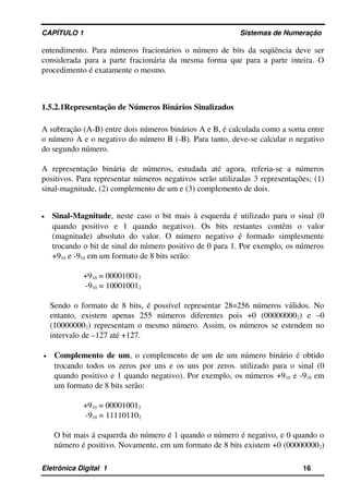 CAPÍTULO 1                                                                                Sistemas de Numeração
entendimento. Para números fracionários o número de bits da seqüência deve ser 
considerada para a parte fracionária da mesma forma que para a parte inteira. O 
procedimento é exatamente o mesmo.
1.5.2.1Representação de Números Binários Sinalizados
A subtração (A­B) entre dois números binários A e B, é calculada como a soma entre 
o número A e o negativo do número B (­B). Para tanto, deve­se calcular o negativo 
do segundo número.
A   representação   binária   de   números,   estudada   até   agora,   referia­se   a   números 
positivos. Para representar números negativos serão utilizadas 3 representações; (1) 
sinal­magnitude, (2) complemento de um e (3) complemento de dois.
• Sinal­Magnitude, neste caso o bit mais à esquerda é utilizado para o sinal (0 
quando   positivo   e   1   quando   negativo).   Os   bits   restantes   contêm   o   valor 
(magnitude)  absoluto  do valor.  O número  negativo  é formado  simplesmente 
trocando o bit de sinal do número positivo de 0 para 1. Por exemplo, os números 
+910 e ­910 em um formato de 8 bits serão:
+910 = 000010012
 ­910 = 100010012
 
Sendo o formato de 8 bits, é possível representar 28=256 números válidos. No 
entanto,   existem   apenas   255   números   diferentes   pois   +0   (000000002)   e   –0 
(100000002) representam o mesmo número. Assim, os números se estendem no 
intervalo de –127 até +127.
• Complemento de um, o complemento de um de um número binário é obtido 
trocando todos os zeros por uns e os uns por zeros. utilizado para o sinal (0 
quando positivo e 1 quando negativo). Por exemplo, os números +910 e ­910 em 
um formato de 8 bits serão: 
+910 = 000010012
 ­910 = 111101102
O bit mais á esquerda do número é 1 quando o número é negativo, e 0 quando o 
número é positivo. Novamente, em um formato de 8 bits existem +0 (000000002) 
Eletrônica Digital  1                                                                                                    16
 