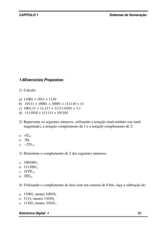 CAPÍTULO 1                                                                                Sistemas de Numeração
1.6Exercícios Propostos:
1) Calcule:
a) 11001 + 1011 + 1110 
b)  10111 + 10001 + 10001 + 111110 + 11
c) 1001,11 + 11,111 + 11111,0101 + 1,1 
d)  1111010 + 111111 + 101101
2) Represente os seguintes números, utilizando a notação sinal­módulo (ou sinal­
magnitude), a notação complemento de 1 e a notação complemento de 2:
a) ­4210 
b)  508
c)  –25110
3) Determine o complemento de 2 dos seguintes números:
a) 10010012
b) 11110012 
c) 1CFF16 
d) 2EE16
4) Utilizando o complemento de dois com um sistema de 8 bits, faça a subtração de:
a) 110012 menos 100102 
b) 11112 menos 110102 
c) 111012 menos 101012
Eletrônica Digital  1                                                                                                    21
 