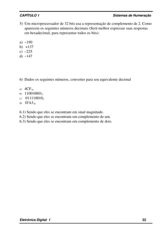 CAPÍTULO 1                                                                                Sistemas de Numeração
5) Um microprocessador de 32 bits usa a representação de complemento de 2. Como 
aparecem os seguintes números decimais (Será melhor expressar suas respostas 
em hexadecimal, para representar todos os bits):
a) –190 
b)  +137
c) –225 
d) –147
6) Dados os seguintes números, converter para seu equivalente decimal
a) 4CF16 
b) 1100100012
c)  0111100102 
d) 1FA316
6.1) Sendo que eles se encontram em sinal magnitude.
6.2) Sendo que eles se encontram em complemento de um.
6.3) Sendo que eles se encontram em complemento de dois.
Eletrônica Digital  1                                                                                                    22
 