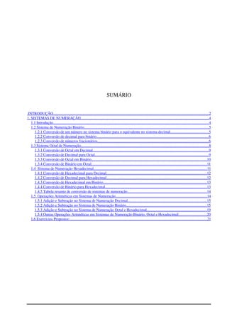 SUMÁRIO
 INTRODUÇÃO                                                                                                                                                                         ...................................................................................................................................................................   2  
1. SISTEMAS DE NUMERAÇÃO                                                                                                                                            ......................................................................................................................................   4  
1.1 Introdução                                                                                                                                                                         ...................................................................................................................................................................   4  
1.2 Sistema de Numeração Binário                                                                                                                                         ...................................................................................................................................   5  
1.2.1 Conversão de um número no sistema binário para o equivalente no sistema decimal.                                             .......................................   5  
1.2.2 Conversão de decimal para binário.                                                                                                                          ....................................................................................................................   6  
1.2.3 Conversão de números fracionários                                                                                                                          ....................................................................................................................   6  
1.3 Sistema Octal de Numeração                                                                                                                                            ......................................................................................................................................   8  
1.3.1 Conversão de Octal em Decimal                                                                                                                               .........................................................................................................................   9  
1.3.2 Conversão de Decimal para Octal                                                                                                                             .......................................................................................................................   9  
1.3.3 Conversão de Octal em Binário                                                                                                                               .........................................................................................................................   10   
1.3.4 Conversão de Binário em Octal                                                                                                                               .........................................................................................................................   11   
1.4  Sistema de Numeração Hexadecimal                                                                                                                             .......................................................................................................................   11   
1.4.1 Conversão de Hexadecimal para Decimal                                                                                                               .........................................................................................................   12   
1.4.2 Conversão de Decimal para Hexadecimal                                                                                                               .........................................................................................................   12   
1.4.3 Conversão de Hexadecimal em Binário                                                                                                                  ............................................................................................................   13   
1.4.4 Conversão de Binário para Hexadecimal                                                                                                                ..........................................................................................................   13   
1.4.5 Tabela resumo de conversão de sistemas de numeração.                                                                                        ..................................................................................   14   
1.5  Operações Aritméticas em Sistemas de Numeração                                                                                                      ................................................................................................   14   
1.5.1 Adição e Subtração no Sistema de Numeração Decimal                                                                                         ...................................................................................   15   
1.5.2 Adição e Subtração no Sistema de Numeração Binário                                                                                          ....................................................................................   15   
1.5.3 Adição e Subtração no Sistema de Numeração Octal e Hexadecimal                                                                     ...............................................................   19   
1.5.4 Outras Operações Aritméticas em Sistemas de Numeração Binário, Octal e Hexadecimal                                   .............................   20   
1.6 Exercícios Propostos:                                                                                                                                                      ................................................................................................................................................   21   
 
