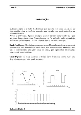 CAPÍTULO 1                                                                                Sistemas de Numeração
INTRODUÇÃO
Eletrônica digital é a parte da eletrônica que trabalha com sinais discretos. Em 
contrapartida existe a eletrônica analógica que trabalha com sinais analógicos ou 
também contínuos.
Ambas as eletrônicas, digital e analógica usam os mesmos componentes ou sejam 
resistores, diodos, transistores, fios condutores, etc. Na realidade, a eletrônica digital 
reúne casos particulares de circuitos simplificados da eletrônica analógica.
Sinais Analógicos: São sinais contínuos no tempo. No sinal analógico a passagem de 
uma condição para outra se da de forma suave, sem descontinuidade. O mundo físico 
real   é   essencialmente   analógico,   onde   os   sinais,   que   representam   informações, 
aparecem de modo contínuo.
Sinais Digitais: São sinais discretos no tempo, de tal forma que sempre existe uma 
descontinuidade entre uma condição e outra.
Eletrônica Digital  1                                                                                                    2
Sinal analógico ou contínuo
Tempo
Grandeza
Tempo
Grandeza
Sinal Discreto
Sinal Digital
Tempo
Grandeza
 