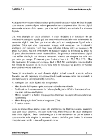 CAPÍTULO 1                                                                                Sistemas de Numeração
Na figura observe que o sinal contínuo pode assumir qualquer valor. O sinal discreto 
pode assumir somente alguns valores possíveis e um exemplo de sinal discreto digital 
assumindo somente dois valores, que é o sinal utilizado na maioria dos sistemas 
digitais.
Um  bom  exemplo  de sinais  contínuos  e sinais  discretos  é o mostrador  de um 
termômetro analógico, aquele que usa uma coluna de mercúrio e um termômetro de 
mostrador digital. Note bem que o mostrador pode ser analógico ou digital mais a 
grandeza   física   que   eles   representam   sempre   será   analógica.   No   termômetro 
analógico, por exemplo, você pode fazer infinitas leituras entre as marcações 22 
graus e 23 graus, mas um termômetro de marcador digital ou ele indica 22 graus ou 
23 graus, ele não mostra valores intermediários. Se quisermos um termômetro digital 
com melhor resolução nos números mostrados, teremos que comprar um mais caro 
que outro que marque décimos de grau. Assim podemos ler: 22,0 22,1; 22,2... Mas 
não poderemos ler entre, por exemplo, 22,1 e 22,2. No termômetro com mostrador 
por coluna de mercúrio se eu colocar uma lupa no mostrador eu poderei ler valores 
entre décimos ou até milésimos. 
Como   já   mencionado,   o   sinal   discreto   digital   poderá   assumir   somente   valores 
discretos que são expressos por afirmações declarativas (cada valor está associado a 
um significado) e são mutuamente exclusivos. 
As vantagens dos sinais digitais são as seguintes:
- Mais Fáceis de Projetar – pois possuem variáveis controláveis;
- Facilidade de Armazenamento da Informação Digital – difícil e limitado realizar 
isso com sistemas analógicos;
- Menos Suscetível a Ruídos pois pequenas diferenças na amplitude não afetam seu 
significado;
- Maior Integração dos Circuitos Integrados (CIs);
- E muitos outros...
Como no mundo físico real os sinais são analógicos e na Eletrônica digital queremos 
lidar com sinais discretos, terá que existir uma transformação de sinais analógicos 
para sinais digitais.   Estas transformações e o seu tratamento no que se refere a 
representação mais simples de números, letras e símbolos para dentro de sistemas 
computacionais serão vistas ao longo deste curso.
Eletrônica Digital  1                                                                                                    3
 