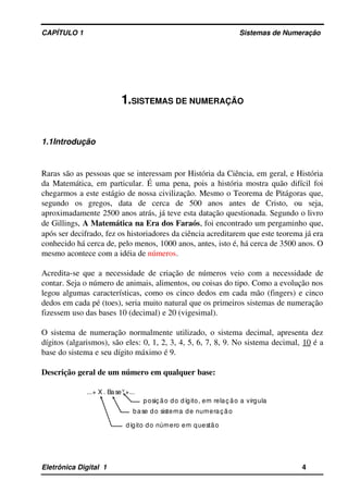 CAPÍTULO 1                                                                                Sistemas de Numeração
1.SISTEMAS DE NUMERAÇÃO
1.1Introdução
Raras são as pessoas que se interessam por História da Ciência, em geral, e História 
da Matemática, em particular. É uma pena, pois a história mostra quão difícil foi 
chegarmos a este estágio de nossa civilização. Mesmo o Teorema de Pitágoras que, 
segundo   os   gregos,   data   de   cerca   de   500   anos   antes   de   Cristo,   ou   seja, 
aproximadamente 2500 anos atrás, já teve esta datação questionada. Segundo o livro 
de Gillings, A Matemática na Era dos Faraós, foi encontrado um pergaminho que, 
após ser decifrado, fez os historiadores da ciência acreditarem que este teorema já era 
conhecido há cerca de, pelo menos, 1000 anos, antes, isto é, há cerca de 3500 anos. O 
mesmo acontece com a idéia de números. 
Acredita­se que a necessidade de criação de números veio com a necessidade de 
contar. Seja o número de animais, alimentos, ou coisas do tipo. Como a evolução nos 
legou algumas características, como os cinco dedos em cada mão (fingers) e cinco 
dedos em cada pé (toes), seria muito natural que os primeiros sistemas de numeração 
fizessem uso das bases 10 (decimal) e 20 (vigesimal). 
O sistema de numeração normalmente utilizado, o sistema decimal, apresenta dez 
dígitos (algarismos), são eles: 0, 1, 2, 3, 4, 5, 6, 7, 8, 9. No sistema decimal, 10 é a 
base do sistema e seu dígito máximo é 9.
Descrição geral de um número em qualquer base:
 ...+ X . BaseY +... 
posiç ão do dígito, em relaç ão a vírgula 
base do sistema de numeração  
dígito do número em questão 
Eletrônica Digital  1                                                                                                    4
 