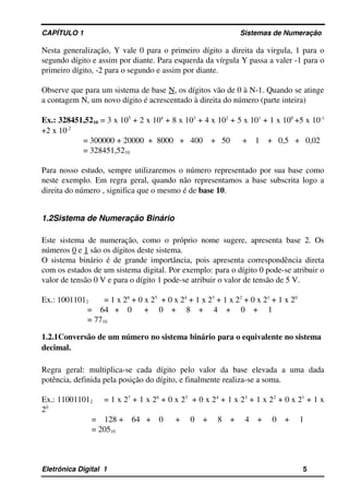 CAPÍTULO 1                                                                                Sistemas de Numeração
Nesta generalização, Y vale 0 para o primeiro dígito a direita da virgula, 1 para o 
segundo dígito e assim por diante. Para esquerda da vírgula Y passa a valer ­1 para o 
primeiro dígito, ­2 para o segundo e assim por diante. 
Observe que para um sistema de base N, os dígitos vão de 0 à N­1. Quando se atinge 
a contagem N, um novo dígito é acrescentado à direita do número (parte inteira)
Ex.: 328451,5210 = 3 x 105
 + 2 x 104
 + 8 x 103
 + 4 x 102
 + 5 x 101
 + 1 x 100 
+5 x 10­1 
+2 x 10­2
= 300000 + 20000  +  8000   +   400    +   50      +    1    +   0,5   +   0,02
= 328451,5210
Para nosso estudo, sempre utilizaremos o número representado por sua base como 
neste exemplo. Em regra geral, quando não representamos a base subscrita logo a 
direita do número , significa que o mesmo é de base 10.
1.2Sistema de Numeração Binário
Este sistema de numeração, como o próprio nome sugere, apresenta base 2. Os 
números 0 e 1 são os dígitos deste sistema.
O sistema binário é de grande importância, pois apresenta correspondência direta 
com os estados de um sistema digital. Por exemplo: para o dígito 0 pode­se atribuir o 
valor de tensão 0 V e para o dígito 1 pode­se atribuir o valor de tensão de 5 V.
Ex.: 10011012  = 1 x 26
 + 0 x 25
  + 0 x 24
 + 1 x 23
 + 1 x 22
 + 0 x 21
 + 1 x 20
=    64   +    0      +     0    +     8    +     4    +     0    +     1
= 7710
1.2.1Conversão de um número no sistema binário para o equivalente no sistema 
decimal.
Regra   geral:   multiplica­se  cada  dígito  pelo   valor  da   base   elevada   a  uma  dada 
potência, definida pela posição do dígito, e finalmente realiza­se a soma.
Ex.: 110011012  = 1 x 27
 + 1 x 26
 + 0 x 25
  + 0 x 24
 + 1 x 23
 + 1 x 22
 + 0 x 21
 + 1 x 
20
=    128 +    64   +    0      +     0    +     8    +     4    +     0    +     1
= 20510
Eletrônica Digital  1                                                                                                    5
 