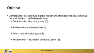 Objetivo
▪ Compreender os sistemas digitais requer um entendimento dos sistemas
decimal, binário, octal e hexadecimal.
▪ Decimal – dez símbolos (base 10)
▪ Binário – dois símbolos (base 2)
▪ Octal – oito símbolos (base 8)
▪ Hexadecimal – dezesseis símbolos (base 16)
Prof a : Virgínia Baroncini 2
 