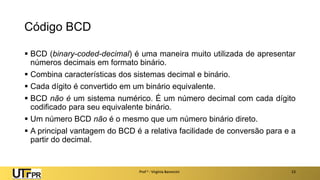 Código BCD
▪ BCD (binary-coded-decimal) é uma maneira muito utilizada de apresentar
números decimais em formato binário.
▪ Combina características dos sistemas decimal e binário.
▪ Cada dígito é convertido em um binário equivalente.
▪ BCD não é um sistema numérico. É um número decimal com cada dígito
codificado para seu equivalente binário.
▪ Um número BCD não é o mesmo que um número binário direto.
▪ A principal vantagem do BCD é a relativa facilidade de conversão para e a
partir do decimal.
Prof a : Virgínia Baroncini 23
 