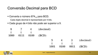 Conversão Decimal para BCD
▪ Converta o número 87410 para BCD.
Cada dígito decimal é representado por 4 bits.
▪ Cada grupo de 4 bits não pode ser superior a 9.
Prof a : Virgínia Baroncini 24
 