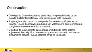Observações:
• O código de Gray é importante para reduzir a propabilidade de um
circuito digital interpretar mal uma entrada que está mudando.
• A aplicação mais comum do código de Gray é nos codificadores de
rotação. Esses dispositivos produzem um valor binário que representa a
posição de um eixo mecânico em rotação.
• O código de Gray garante que apenas um bit mude entre setores
adjacentes. Isso significa que mesmo que as escovas não tenham um
alinhamento preciso, nunca ocorrerá erros na transição.
Prof a : Virgínia Baroncini 28
 