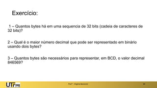 Exercício:
1 – Quantos bytes há em uma sequencia de 32 bits (cadeia de caracteres de
32 bits)?
2 – Qual é o maior número decimal que pode ser representado em binário
usando dois bytes?
3 – Quantos bytes são necessários para representar, em BCD, o valor decimal
846569?
Prof a : Virgínia Baroncini 34
 