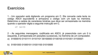 Exercícios
1 - Um operador está digitando um programa em C. Ele converte cada tecla no
código ASCII equivalente e armazena o código com um byte na memória.
Determine a cadeia de caracteres binárias que deve ser armazenada na memória
quando o operador digita a seguinte instrução em C.
if (x>3)
2 - As seguintes mensagens, codificada em ASCII, já preenchida com um 0 à
esquerda, é armazenada em posições sucessivas, na memória de um computador.
a) 01000010 01101111 01101101 00100000 01100100 01101001 01100001
b) 01001000 01000101 01001100 01010000
Prof a : Virgínia Baroncini 38
 