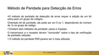 Método de Paridade para Detecção de Erros
▪O método de paridade de detecção de erros requer a adição de um bit
extra para um grupo de códigos.
Chamado bit de paridade, ele pode ser um 0 ou 1, dependendo do número
de 1s no grupo de código.
▪ Existem dois métodos de paridade: pares e ímpares.
O transmissor e o receptor devem "concordar" sobre o tipo de verificação
de paridade utilizado.
▪ O método de paridade PAR parece ser o mais utilizado.
Prof a : Virgínia Baroncini 40
 