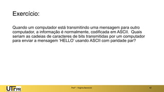 Exercício:
Quando um computador está transmitindo uma mensagem para outro
computador, a informação é normalmente, codificada em ASCII. Quais
seriam as cadeias de caracteres de bits transmitidas por um computador
para enviar a mensagem ‘HELLO’ usando ASCII com paridade par?
Prof a : Virgínia Baroncini 42
 