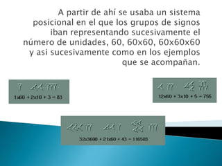    A partir de ahí se usaba un sistema posicional en el que los grupos de signos iban representando sucesivamente el número de unidades, 60, 60x60, 60x60x60 y asi sucesivamente como en los ejemplos que se acompañan. 