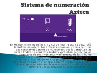 Sistema de numeración AztecaEn México, entre los siglos XIV y XVI de nuestra era, se desarrolló la civilización azteca. Los aztecas crearon un sistema de cifras que conocemos a partir de manuscritos que los especialistas llaman Codex. En ellos los escribas expresaban por escrito los resultados de sus inventarios y el recuento de los tributos recogidos por el imperio reproduciendo cada cifra tantas veces como fuera necesario junto a los pictogramas asociados. Esta numeración se basa en el principio aditivo según el cual el valor de una representación se obtiene sumando los valores de las cifras. Era una numeración de base vigesimal (20).