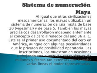 En los sistemas de numeración ponderados o posicionales el valor de un dígito depende tanto del símbolo utilizado, como de la posición que ése símbolo ocupa en el número. Sistema de numeración MayaAl igual que otras civilizaciones mesoamericanas, los mayas utilizaban un sistema de numeración de raíz mixta de base 20 (vigesimal) y de base 5. También los mayas preclásicos desarrollaron independientemente el concepto de cero alrededor del año 36 a. C. Este es el primer uso documentado del cero en América, aunque con algunas peculiaridades que le privaron de posibilidad operatoria. Las inscripciones, los muestran en ocasiones trabajando con sumas de hasta cientos de millones y fechas tan extensas que tomaba varias líneas el poder representarlas.
