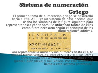 Sistema de numeración Griego El primer sitema de numeración griego se desarrolló hacia el 600 A.C. Era un sistema de base decimal que usaba los símbolos de la figura siguiente para representar esas cantidades. Se utilizaban tantas de ellas como fuera necesario según el principio de las numeraciones aditivas.Para representar la unidad y los números hasta el 4 se usaban trazos verticales. Para el 5, 10 y 100 las letras correspondientes a la inicial de la palabra cinco (pente), diez (deka) y mil (khiloi). Por este motivo se llama a este sistema acrofónico. 