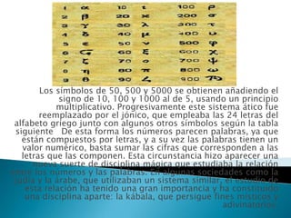   Los símbolos de 50, 500 y 5000 se obtienen añadiendo el signo de 10, 100 y 1000 al de 5, usando un principio multiplicativo. Progresivamente este sistema ático fue reemplazado por el jónico, que empleaba las 24 letras del alfabeto griego junto con algunos otros símbolos según la tabla siguiente   De esta forma los números parecen palabras, ya que están compuestos por letras, y a su vez las palabras tienen un valor numérico, basta sumar las cifras que corresponden a las letras que las componen. Esta circunstancia hizo aparecer una nueva suerte de disciplina mágica que estudiaba la relación entre los números y las palabras. En algunas sociedades como la judía y la árabe, que utilizaban un sistema similar, el estudio de esta relación ha tenido una gran importancia y ha constituido una disciplina aparte: la kábala, que persigue fines místicos y adivinatorios. 
