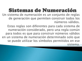 Sistemas de Numeración Un sistema de numeración es un conjunto de reglas de generación que permiten construir todos los números válidos. Estas reglas son diferentes para cada sistema de numeración considerado, pero una regla común para todos es que para construir números válidos en un sistema de numeración determinado solo que se puede utilizar los símbolos permitidos en ese sistema.    