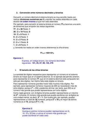 2. Conversión entre números decimales y binarios

Convertir un número decimal al sistema binario es muy sencillo: basta con
realizar divisiones sucesivas por 2 y escribir los restos obtenidos en cada
división en orden inverso al que han sido obtenidos.
Por ejemplo, para convertir al sistema binario el número 7710 haremos una serie
de divisiones que arrojarán los restos siguientes:
77 : 2 = 38 Resto: 1
38 : 2 = 19 Resto: 0
19 : 2 = 9 Resto: 1
9 : 2 = 4 Resto: 1
4 : 2 = 2 Resto: 0
2 : 2 = 1 Resto: 0
1 : 2 = 0 Resto: 1
y, tomando los restos en orden inverso obtenemos la cifra binaria:

                                 7710 = 10011012

Ejercicio 1:
          Expresa, en código binario, los números decimales
          siguientes: 191, 25, 67, 99, 135, 276


  i.      El tamaño de las cifras binarias

La cantidad de dígitos necesarios para representar un número en el sistema
binario es mayor que en el sistema decimal. En el ejemplo del párrafo anterior,
para representar el número 77, que en el sistema decimal está compuesto tan
sólo por dos dígitos, han hecho falta siete dígitos en binario.
Para representar números grandes harán falta muchos más dígitos. Por
ejemplo, para representar números mayores de 255 se necesitarán más de
ocho dígitos, porque 28 = 256 y podemos afirmar, por tanto, que 255 es el
número más grande que puede representarse con ocho dígitos.
Como regla general, con n dígitos binarios pueden representarse un máximo
de 2n, números. El número más grande que puede escribirse con n dígitos es
una unidad menos, es decir, 2n – 1. Con cuatro bits, por ejemplo, pueden
representarse un total de 16 números, porque 24 = 16 y el mayor de dichos
números es el 15, porque 24-1 = 15.


             Ejercicio 2:
             Averigua cuántos números pueden representarse con 8,
             10, 16 y 32 bits y cuál es el número más grande que
             puede escribirse en cada caso.
 