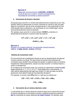 Ejercicio 3:
          Dados dos números binarios: 01001000 y 01000100
          ¿Cuál de ellos es el mayor? ¿Podrías compararlos sin
          necesidad de convertirlos al sistema decimal?

   3. Conversión de binario a decimal

El proceso para convertir un número del sistema binario al decimal es aún más
sencillo; basta con desarrollar el número, teniendo en cuenta el valor de cada
dígito en su posición, que es el de una potencia de 2, cuyo exponente es 0 en
el bit situado más a la derecha, y se incrementa en una unidad según vamos
avanzando posiciones hacia la izquierda.
Por ejemplo, para convertir el número binario 10100112 a decimal, lo
desarrollamos teniendo en cuenta el valor de cada bit:

              1*26 + 0*25 + 1*24 + 0*23 + 0*22 + 1*21 + 1*20 = 83

                               10100112 = 8310

Ejercicio 4:
Expresa, en el sistema decimal, los siguientes números binarios:
110111, 111000, 010101, 101010, 1111110


Sistema de numeración octal

El inconveniente de la codificación binaria es que la representación de algunos
números resulta muy larga. Por este motivo se utilizan otros sistemas de
numeración que resulten más cómodos de escribir: el sistema octal y el sistema
hexadecimal. Afortunadamente, resulta muy fácil convertir un número binario a
octal o a hexadecimal.
En el sistema de numeración octal, los números se representan mediante ocho
dígitos diferentes: 0, 1, 2, 3, 4, 5, 6 y 7. Cada dígito tiene, naturalmente, un
valor distinto dependiendo del lugar que ocupen. El valor de cada una de las
posiciones viene determinado por las potencias de base 8.
Por ejemplo, el número octal 2738 tiene un valor que se calcula así:

               2*83 + 7*82 + 3*81 = 2*512 + 7*64 + 3*8 = 149610

                                 2738 = 149610


   4. Conversión de un número decimal a octal

La conversión de un número decimal a octal se hace con la misma técnica que
ya hemos utilizado en la conversión a binario, mediante divisiones sucesivas
por 8 y colocando los restos obtenidos en orden inverso. Por ejemplo, para
 