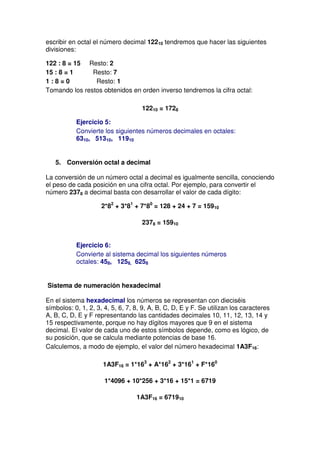 escribir en octal el número decimal 12210 tendremos que hacer las siguientes
divisiones:

122 : 8 = 15 Resto: 2
15 : 8 = 1     Resto: 7
1:8=0           Resto: 1
Tomando los restos obtenidos en orden inverso tendremos la cifra octal:

                                    12210 = 1728

           Ejercicio 5:
           Convierte los siguientes números decimales en octales:
           6310, 51310, 11910


   5. Conversión octal a decimal

La conversión de un número octal a decimal es igualmente sencilla, conociendo
el peso de cada posición en una cifra octal. Por ejemplo, para convertir el
número 2378 a decimal basta con desarrollar el valor de cada dígito:

                     2*82 + 3*81 + 7*80 = 128 + 24 + 7 = 15910

                                    2378 = 15910


           Ejercicio 6:
           Convierte al sistema decimal los siguientes números
           octales: 458, 1258, 6258


Sistema de numeración hexadecimal

En el sistema hexadecimal los números se representan con dieciséis
símbolos: 0, 1, 2, 3, 4, 5, 6, 7, 8, 9, A, B, C, D, E y F. Se utilizan los caracteres
A, B, C, D, E y F representando las cantidades decimales 10, 11, 12, 13, 14 y
15 respectivamente, porque no hay dígitos mayores que 9 en el sistema
decimal. El valor de cada uno de estos símbolos depende, como es lógico, de
su posición, que se calcula mediante potencias de base 16.
Calculemos, a modo de ejemplo, el valor del número hexadecimal 1A3F16:

                     1A3F16 = 1*163 + A*162 + 3*161 + F*160

                      1*4096 + 10*256 + 3*16 + 15*1 = 6719

                                  1A3F16 = 671910
 