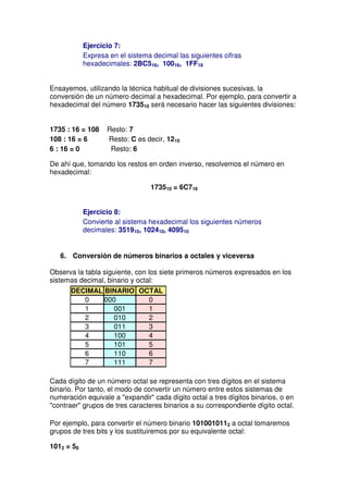 Ejercicio 7:
            Expresa en el sistema decimal las siguientes cifras
            hexadecimales: 2BC516, 10016, 1FF16


Ensayemos, utilizando la técnica habitual de divisiones sucesivas, la
conversión de un número decimal a hexadecimal. Por ejemplo, para convertir a
hexadecimal del número 173510 será necesario hacer las siguientes divisiones:


1735 : 16 = 108    Resto: 7
108 : 16 = 6       Resto: C es decir, 1210
6 : 16 = 0          Resto: 6

De ahí que, tomando los restos en orden inverso, resolvemos el número en
hexadecimal:

                                 173510 = 6C716


            Ejercicio 8:
            Convierte al sistema hexadecimal los siguientes números
            decimales: 351910, 102410, 409510


   6. Conversión de números binarios a octales y viceversa

Observa la tabla siguiente, con los siete primeros números expresados en los
sistemas decimal, binario y octal:
      DECIMAL BINARIO OCTAL
         0    000       0
         1      001     1
         2      010     2
         3      011     3
         4      100     4
         5      101     5
         6      110     6
         7      111     7

Cada dígito de un número octal se representa con tres dígitos en el sistema
binario. Por tanto, el modo de convertir un número entre estos sistemas de
numeración equivale a "expandir" cada dígito octal a tres dígitos binarios, o en
"contraer" grupos de tres caracteres binarios a su correspondiente dígito octal.

Por ejemplo, para convertir el número binario 1010010112 a octal tomaremos
grupos de tres bits y los sustituiremos por su equivalente octal:

1012 = 58
 