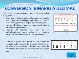 Para realizar la conversión de binario a decimal, realice
lo siguiente:
1. Inicie por el lado derecho del número en binario,
    cada cifra multiplíquela por 2 elevado a la potencia
    consecutiva (comenzando por la potencia 0, 20).
2. Luego multiplique el valor obtenido por el número
    binario correspondiente.
3. Después de realizar cada una de las
    multiplicaciones, sume todas y el número
    resultante será el equivalente al sistema decimal.


   También se puede optar por utilizar los valores que
   presenta cada posición del número binario a ser
   transformado, comenzando de derecha a izquierda,
   y sumando los valores de las posiciones que tienen
   un 1.

                        Ing. Javier Augusto Cárdenas Ruiz
 