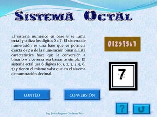 El sistema numérico en base 8 se llama
octal y utiliza los dígitos 0 a 7. El sistema de
numeración es una base que es potencia
exacta de 2 o de la numeración binaria. Esta
característica hace que la conversión a
binario o viceversa sea bastante simple. El
sistema octal usa 8 dígitos (0, 1, 2, 3, 4, 5, 6,
7) y tienen el mismo valor que en el sistema
de numeración decimal.




        CONTÉO                            CONVERSIÓN



                      Ing. Javier Augusto Cárdenas Ruiz
 