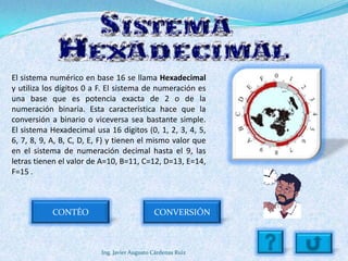 El sistema numérico en base 16 se llama Hexadecimal
y utiliza los dígitos 0 a F. El sistema de numeración es
una base que es potencia exacta de 2 o de la
numeración binaria. Esta característica hace que la
conversión a binario o viceversa sea bastante simple.
El sistema Hexadecimal usa 16 dígitos (0, 1, 2, 3, 4, 5,
6, 7, 8, 9, A, B, C, D, E, F) y tienen el mismo valor que
en el sistema de numeración decimal hasta el 9, las
letras tienen el valor de A=10, B=11, C=12, D=13, E=14,
F=15 .



            CONTÉO                            CONVERSIÓN



                          Ing. Javier Augusto Cárdenas Ruiz
 