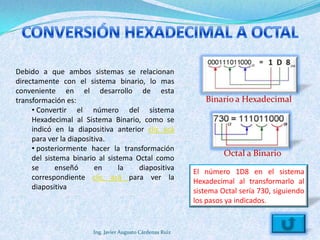 Debido a que ambos sistemas se relacionan
directamente con el sistema binario, lo mas
conveniente en el desarrollo de esta
transformación es:                                            Binario a Hexadecimal
     • Convertir el número del sistema
     Hexadecimal al Sistema Binario, como se
     indicó en la diapositiva anterior clic acá
     para ver la diapositiva.
     • posteriormente hacer la transformación
                                                                    Octal a Binario
     del sistema binario al sistema Octal como
     se      enseñó      en     la   diapositiva           El número 1D8 en el sistema
     correspondiente clic acá para ver la                  Hexadecimal al transformarlo al
     diapositiva                                           sistema Octal sería 730, siguiendo
                                                           los pasos ya indicados.


                       Ing. Javier Augusto Cárdenas Ruiz
 