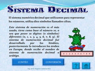 El sistema numérico decimal que utilizamos para representar
los números, utiliza diez símbolos llamados cifras.

Este sistema de numeración es el más
usado, tiene como base el número 10, o
sea que posee 10 dígitos (o simbolos)
diferentes (0, 1, 2, 3, 4, 5, 6, 7, 8, 9). El
sistema de numeración decimal fué
desarrollado      por      los      hindúes,
posteriormente lo introducen los árabes
en Europa, donde recibe el nombre de
sistema de numeración decimal o
arábigo.

        CONTÉO                           CONVERSIÓN

                Ing. Javier Augusto Cárdenas Ruiz
 