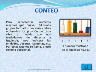 Para     representar     números
mayores que nueve, utilizamos
grupos formados por varias cifras
ordenadas. La posición de cada
cifra, a medida que nos
trasladamos de derecha a
izquierda, nos indicará las                         4    6   5    1   3
unidades, decenas, centenas, etc.
Por estas razones se llama, a este                  El número mostrado
sistema posicional.                                 en el ábaco es 46,513




                Ing. Javier Augusto Cárdenas Ruiz
 