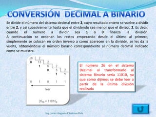 Se divide el número del sistema decimal entre 2, cuyo resultado entero se vuelve a dividir
entre 2, y así sucesivamente hasta que el dividendo sea menor que el divisor, 2. Es decir,
cuando      el    número     a   dividir   sea    1    o    0    finaliza  la    división.
A continuación se ordenan los restos empezando desde el último al primero,
simplemente se colocan en orden inverso a como aparecen en la división, se les da la
vuelta, obteniéndose el número binario correspondiente al número decimal indicado
como se muestra.


                                                     El número 26 en el sistema
                                                     Decimal al transformarlo al
                                                     sistema Binario sería 11010, ya
                                                     que como dijimos se debe leer a
                                                     partir de la última división
                                                     realizada




                        Ing. Javier Augusto Cárdenas Ruiz
 