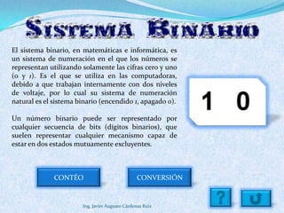 El sistema binario, en matemáticas e informática, es
un sistema de numeración en el que los números se
representan utilizando solamente las cifras cero y uno
(0 y 1). Es el que se utiliza en las computadoras,
debido a que trabajan internamente con dos niveles
de voltaje, por lo cual su sistema de numeración
natural es el sistema binario (encendido 1, apagado 0).

Un número binario puede ser representado por
cualquier secuencia de bits (dígitos binarios), que
suelen representar cualquier mecanismo capaz de
estar en dos estados mutuamente excluyentes.



              CONTÉO                            CONVERSIÓN


                       Ing. Javier Augusto Cárdenas Ruiz
 